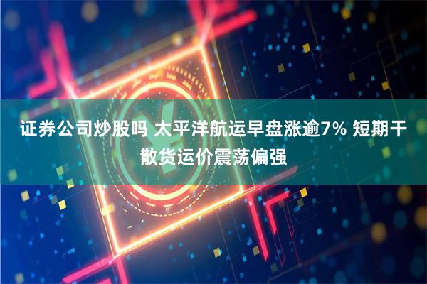 证券公司炒股吗 太平洋航运早盘涨逾7% 短期干散货运价震荡偏强