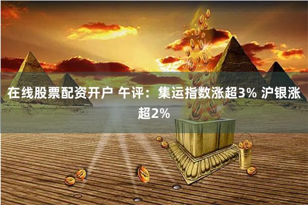 在线股票配资开户 午评：集运指数涨超3% 沪银涨超2%