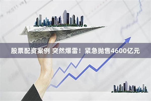 股票配资案例 突然爆雷！紧急抛售4600亿元