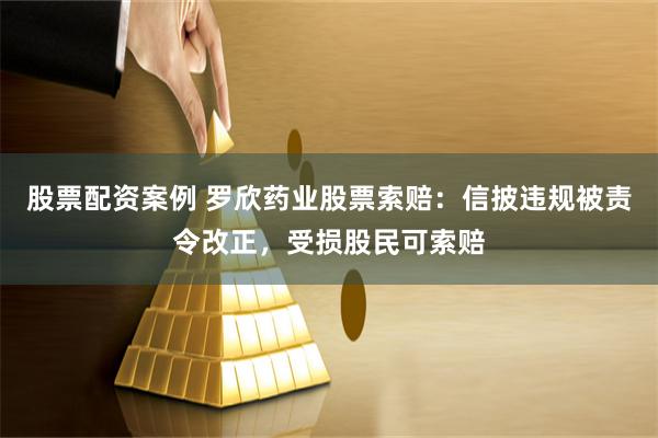 股票配资案例 罗欣药业股票索赔：信披违规被责令改正，受损股民可索赔