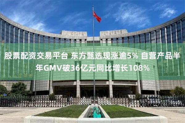 股票配资交易平台 东方甄选现涨逾5% 自营产品半年GMV破36亿元同比增长108%