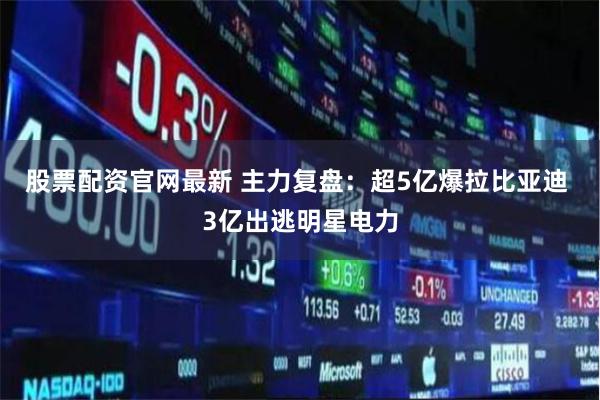 股票配资官网最新 主力复盘：超5亿爆拉比亚迪 3亿出逃明星电力