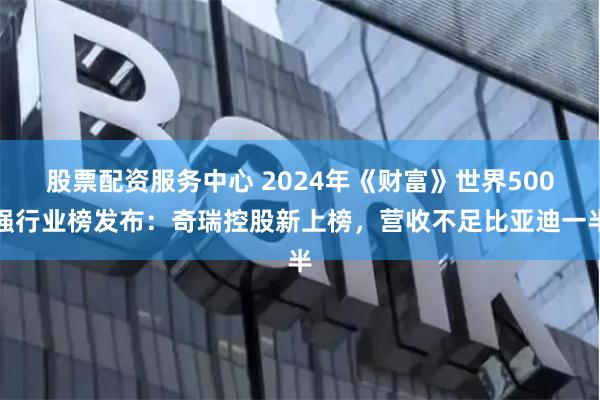 股票配资服务中心 2024年《财富》世界500强行业榜发布：奇瑞控股新上榜，营收不足比亚迪一半