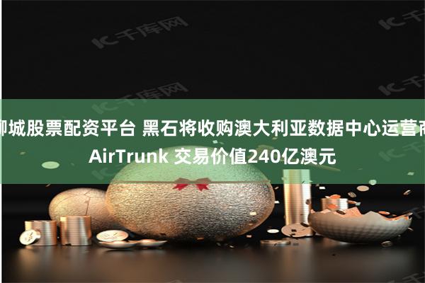 聊城股票配资平台 黑石将收购澳大利亚数据中心运营商AirTrunk 交易价值240亿澳元