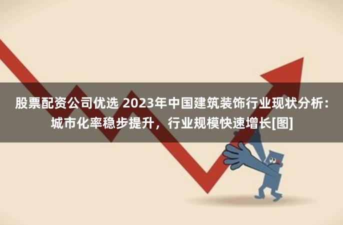 股票配资公司优选 2023年中国建筑装饰行业现状分析：城市化率稳步提升，行业规模快速增长[图]