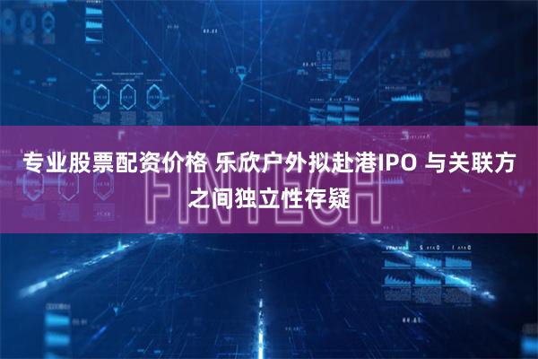 专业股票配资价格 乐欣户外拟赴港IPO 与关联方之间独立性存疑