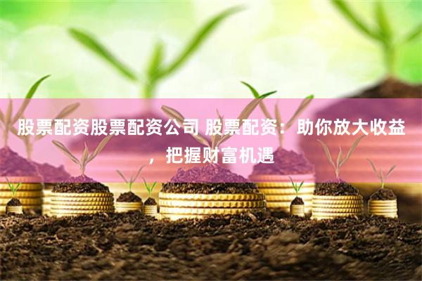 股票配资股票配资公司 股票配资：助你放大收益，把握财富机遇